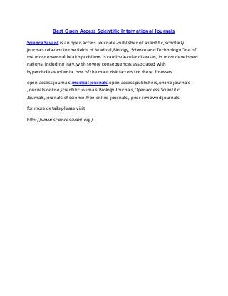 Best Open Access Scientific International Journals
Science Savant is an open access journal e-publisher of scientific, scholarly
journals relavent in the fields of Medical,Biology, Science and Technology.One of
the most essential health problems is cardiovascular diseases, in most developed
nations, including Italy, with severe consequences associated with
hypercholesterolemia, one of the main risk factors for these illnesses
open access journals,medical journals,open access publishers,online journals
,journals online,scientific journals,Biology Journals,Openaccess Scientific
Journals,journals of science,free online journals , peer reviewed journals
for more details please visit
http://www.sciencesavant.org/
 