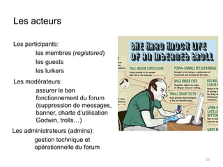 Les acteurs 
Les participants: 
les membres (registered) 
les guests 
les lurkers 
10 
Les modérateurs: 
assurer le bon 
fonctionnement du forum 
(suppression de messages, 
banner, charte d’utilisation 
Godwin, trolls…) 
Les administrateurs (admins): 
gestion technique et 
opérationnelle du forum 
 