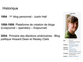 Historique 
1994 : 1er blog personnel - Justin Hall 
1998-1999: Plateforme de création de blogs 
(Livejournal – opendiary – livejournal) 
2004: Primaire des élections américaines : Blog 
politique Howard Dean et Wesley Clark 
17 
 