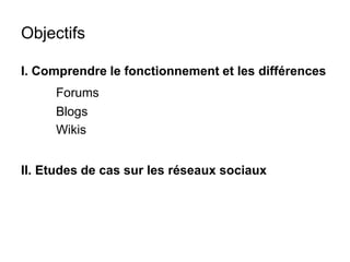 Objectifs 
I. Comprendre le fonctionnement et les différences 
Forums 
Blogs 
Wikis 
II. Etudes de cas sur les réseaux sociaux 
 