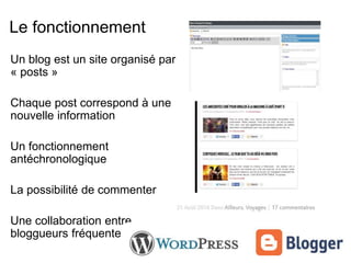 Le fonctionnement 
Un blog est un site organisé par 
« posts » 
Chaque post correspond à une 
nouvelle information 
Un fonctionnement 
antéchronologique 
La possibilité de commenter 
Une collaboration entre 
bloggueurs fréquente 
 