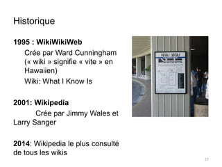 Historique 
1995 : WikiWikiWeb 
Crée par Ward Cunningham 
(« wiki » signifie « vite » en 
Hawaiien) 
Wiki: What I Know Is 
2001: Wikipedia 
Crée par Jimmy Wales et 
Larry Sanger 
2014: Wikipedia le plus consulté 
de tous les wikis 
27 
 