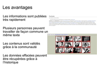 Les avantages 
Les informations sont publiées 
très rapidement 
Plusieurs personnes peuvent 
travailler de façon commune un 
même texte 
Les contenus sont validés 
grâce à la communauté 
Les données effacées peuvent 
être récupérées grâce à 
l’historique 
 