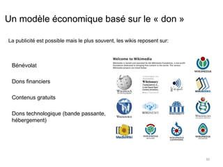 Un modèle économique basé sur le « don » 
Bénévolat 
Dons financiers 
Contenus gratuits 
Dons technologique (bande passante, 
hébergement) 
30 
La publicité est possible mais le plus souvent, les wikis reposent sur: 
 