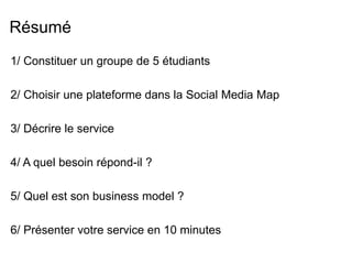 Résumé 
1/ Constituer un groupe de 5 étudiants 
2/ Choisir une plateforme dans la Social Media Map 
3/ Décrire le service 
4/ A quel besoin répond-il ? 
5/ Quel est son business model ? 
6/ Présenter votre service en 10 minutes 
