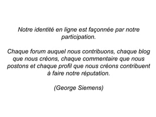 Notre identité en ligne est façonnée par notre 
participation. 
Chaque forum auquel nous contribuons, chaque blog 
que nous créons, chaque commentaire que nous 
postons et chaque profil que nous créons contribuent 
à faire notre réputation. 
(George Siemens) 
 