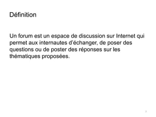 Définition 
Un forum est un espace de discussion sur Internet qui 
permet aux internautes d’échanger, de poser des 
questions ou de poster des réponses sur les 
thématiques proposées. 
7 
 