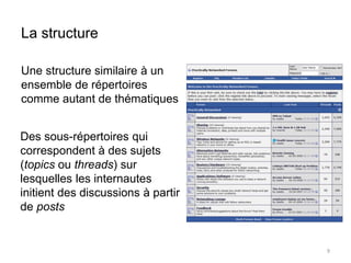 La structure 
Une structure similaire à un 
ensemble de répertoires 
comme autant de thématiques 
9 
Des sous-répertoires qui 
correspondent à des sujets 
(topics ou threads) sur 
lesquelles les internautes 
initient des discussions à partir 
de posts 
 