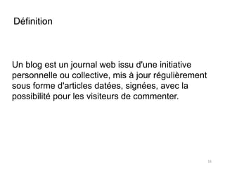 Définition 
Un blog est un journal web issu d'une initiative 
personnelle ou collective, mis à jour régulièrement 
sous forme d'articles datées, signées, avec la 
possibilité pour les visiteurs de commenter. 
16 
 