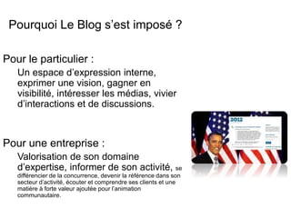 Pourquoi Le Blog s’est imposé ? 
Pour le particulier : 
Un espace d’expression interne, 
exprimer une vision, gagner en 
visibilité, intéresser les médias, vivier 
d’interactions et de discussions. 
Pour une entreprise : 
Valorisation de son domaine 
d’expertise, informer de son activité, se 
différencier de la concurrence, devenir la référence dans son 
secteur d’activité, écouter et comprendre ses clients et une 
matière à forte valeur ajoutée pour l’animation 
communautaire. 
 