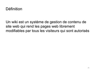 Définition 
Un wiki est un système de gestion de contenu de 
site web qui rend les pages web librement 
modifiables par tous les visiteurs qui sont autorisés 
26 
 