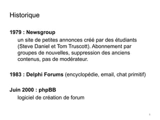 Historique 
1979 : Newsgroup 
un site de petites annonces créé par des étudiants 
(Steve Daniel et Tom Truscott). Abonnement par 
groupes de nouvelles, suppression des anciens 
contenus, pas de modérateur. 
1983 : Delphi Forums (encyclopédie, email, chat primitif) 
Juin 2000 : phpBB 
logiciel de création de forum 
8 
 