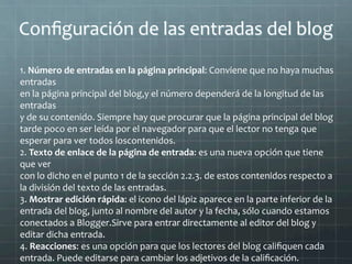 Conﬁguración	
  de	
  las	
  entradas	
  del	
  blog	
  
	
  
1.	
  Número	
  de	
  entradas	
  en	
  la	
  página	
  principal:	
  Conviene	
  que	
  no	
  haya	
  muchas	
  
entradas	
  
en	
  la	
  página	
  principal	
  del	
  blog,y	
  el	
  número	
  dependerá	
  de	
  la	
  longitud	
  de	
  las	
  
entradas	
  
y	
  de	
  su	
  contenido.	
  Siempre	
  hay	
  que	
  procurar	
  que	
  la	
  página	
  principal	
  del	
  blog	
  
tarde	
  poco	
  en	
  ser	
  leída	
  por	
  el	
  navegador	
  para	
  que	
  el	
  lector	
  no	
  tenga	
  que	
  
esperar	
  para	
  ver	
  todos	
  loscontenidos.	
  
2.	
  Texto	
  de	
  enlace	
  de	
  la	
  página	
  de	
  entrada:	
  es	
  una	
  nueva	
  opción	
  que	
  tiene	
  
que	
  ver	
  
con	
  lo	
  dicho	
  en	
  el	
  punto	
  1	
  de	
  la	
  sección	
  2.2.3.	
  de	
  estos	
  contenidos	
  respecto	
  a	
  
la	
  división	
  del	
  texto	
  de	
  las	
  entradas.	
  
3.	
  Mostrar	
  edición	
  rápida:	
  el	
  icono	
  del	
  lápiz	
  aparece	
  en	
  la	
  parte	
  inferior	
  de	
  la	
  
entrada	
  del	
  blog,	
  junto	
  al	
  nombre	
  del	
  autor	
  y	
  la	
  fecha,	
  sólo	
  cuando	
  estamos	
  
conectados	
  a	
  Blogger.Sirve	
  para	
  entrar	
  directamente	
  al	
  editor	
  del	
  blog	
  y	
  
editar	
  dicha	
  entrada.	
  
4.	
  Reacciones:	
  es	
  una	
  opción	
  para	
  que	
  los	
  lectores	
  del	
  blog	
  caliﬁquen	
  cada	
  
entrada.	
  Puede	
  editarse	
  para	
  cambiar	
  los	
  adjetivos	
  de	
  la	
  caliﬁcación.	
  
 