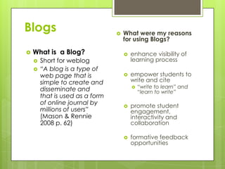 Blogs                               What were my reasons
                                     for using Blogs?

   What is a Blog?                     enhance visibility of
       Short for weblog                 learning process
       “A blog is a type of
        web page that is                empower students to
        simple to create and             write and cite
        disseminate and                     “write to learn” and
                                             “learn to write”
        that is used as a form
        of online journal by            promote student
        millions of users”               engagement,
        (Mason & Rennie                  interactivity and
        2008 p. 62)                      collaboration

                                        formative feedback
                                         opportunities
 