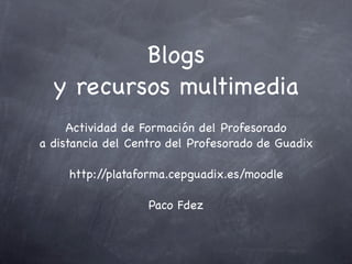 Blogs
  y recursos multimedia
     Actividad de Formación del Profesorado
a distancia del Centro del Profesorado de Guadix

     http://plataforma.cepguadix.es/moodle

                   Paco Fdez
 