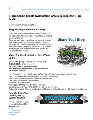 e m po we rne t wo rk.co m
                    http://www.empo wernetwo rk.co m/ro bbyco x/blo g-sharing-create-syndicatio n-gro up-to -increase-blo g-traffic/



Blog Sharing-Create Syndication Group To Increase Blog
Traffic
by robbycox | on January 10, 2013


Blog Sharing- Syndication Groups
Today on our Prosperity Team Mastermind we discussed
the importance of creating a blog syndication group to help
share your content.
T here are many ways to syndicate your content, however,
what we want to f ocus on today is the idea of creating
your own blog syndication blog where all the members are
able to share and comment on each others blog. T he idea
is not to spam links but to share valuable content and
share each others content.

Watch The Blog Syndication Group Video
Below
On our “Prosperity Team” we are focused and
dedicated to help you succeed!
We offer T ONS of training everyday
So if you are new to blogging or marketing online
We Got You Covered!

Here Are Just A Few Of Our Prosperity Team Benefits that help people stick with us!
Daily “T hink & Grow Rich” Mindset Calls – Monday-Friday (Morning)…
Daily Internet Marketing Webinars – Monday-Friday (Noon)…
Daily Action Assignments & Accountability
Facebook Group Mastermind…
Training Site (All Recordings & Tutorial Trainings)…
Marketing System & Pages T hat Do All T he Heavy Lif ting For You…
And Most Importantly A Partnership Top Internet Marketers, Of f line Marketers, 6 & 7 Figure Income Earners!

Places To Creat e Your
Own Blog Sharing
Syndicat ion Group

Here is a small list of places
you could start your blog
sharing group.
Skype
Google Groups
Yahoo Groups
Linkedin
 
