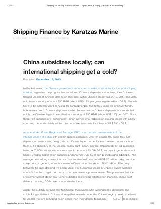 12/22/13

Shipping Finance by Karatzas Marine | Equity, Debt, Leasing, Advisory & Restructuring

Shipping Finance by Karatzas Marine
Equity, Debt, Leasing, Advisory & Restructuring

China subsidizes locally; can
international shipping get a cold?
Posted on December 18, 2013
In the last week, the Chinese government announced a series of subsidies for the local shipping
market. In general the program has as follows: Chinese shipowners who scrap their Chineseflagged vessels at Chinese demolition shipyards within Chinese fiscal years 2013, 2014 and 2015
will obtain a subsidy of about 750 RMB (about US$ 125) per gross registered ton (GRT). Vessels
have to be eighteen years or newer for containerships, and twenty years old or newer for dry
bulk vessels. Also, Chinese shipowners who place orders to Chinese shipyards for vessels that
will fly the Chinese flag will be entitled to a subsidy of 750 RMB (about US$ 125) per GRT. Since
these two subsidies are ‘combinable’, for an owner who replaces an existing vessel with a new
contract, the total subsidy will be the sum of the two parts for a total of US$ 250 / GRT.
As a reminder, Gross Registered Tonnage (GRT) is a common measurement of the
internal volume of a ship with certain spaces excluded. One ton equals 100 cubic feet. GRT
depends on asset class, design, etc, so it’s a unique number for each vessel, but as a rule of
thumb, it’s about 5/8 of the vessel’s deadweight (again, a gross simplification for our purposes
here.) A 50,000-dwt supramax vessel would be about 35,000 GRT, and would generate about
US$ 4.2 million in demolition subsidies and another US$ 4.2 million in shipbuilding subsidies. And
average newbuilding contract for such a vessel would be around US$ 26 million today, and the
scrap price, in general, of such a vessel in China would be about US$ 2 million. Effectively,
between the subsidies and the scrap value of a supramax vessel, a Chinese owner will need
about $16 million to get their hands on a brand-new supramax vessel. This presumes that the
shipowner will not obtain any further subsidies (like cheap construction financing, cheap post
delivery financing, COAs from a local steel mill, etc)
Again, this subsidy pertains only to Chinese shipowners who will undertake demolition and
shipbuilding activities in China and keep their vessels under the Chinese registry. And, it pertains
to vessels that are scrapped much earlier than their design life (usually about 25 years) as vessels
Follow
shippingfinance.wordpress.com

1/11

 