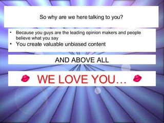 Because you guys are the leading opinion makers and people believe what you say You create valuable unbiased content So why are we here talking to you? AND ABOVE ALL WE LOVE YOU… 