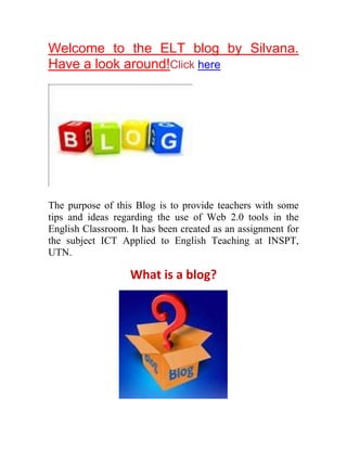 Welcome to the ELT blog by Silvana.
Have a look around!Click here




The purpose of this Blog is to provide teachers with some
tips and ideas regarding the use of Web 2.0 tools in the
English Classroom. It has been created as an assignment for
the subject ICT Applied to English Teaching at INSPT,
UTN.

                   What is a blog?
 