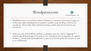 Wordpress.com
• WordPress.com es un servicio online (software as a service). Una web en la que no
se descarga nada. Simplemente te registras y puedes crear un blog o web en sus
servidores. Ahí no hace falta contratar hosting a nadie, pues la web está en sus
servidores.
• Abrir una web en WordPress también es gratuito, pero hay ciertos "upgrades" o
mejoras que deberás pagar si las quieres. Las más típicas son un aumento de espacio
de disco, o un dominio personalizado, ya que en la versión gratis del servicio, la web
es un subdominio
 