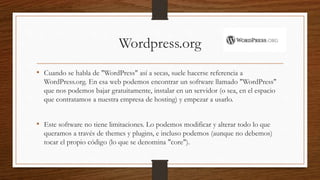 Wordpress.org
• Cuando se habla de "WordPress" así a secas, suele hacerse referencia a
WordPress.org. En esa web podemos encontrar un software llamado "WordPress"
que nos podemos bajar gratuitamente, instalar en un servidor (o sea, en el espacio
que contratamos a nuestra empresa de hosting) y empezar a usarlo.
• Este software no tiene limitaciones. Lo podemos modificar y alterar todo lo que
queramos a través de themes y plugins, e incluso podemos (aunque no debemos)
tocar el propio código (lo que se denomina "core").
 
