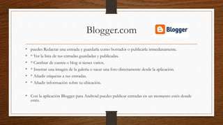 Blogger.com
• puedes Redactar una entrada y guardarla como borrador o publicarla inmediatamente.
• * Ver la lista de tus entradas guardadas y publicadas.
• * Cambiar de cuenta o blog si tienes varios.
• * Insertar una imagen de la galería o sacar una foto directamente desde la aplicación.
• * Añadir etiquetas a tus entradas.
• * Añadir información sobre tu ubicación.
• Con la aplicación Blogger para Android puedes publicar entradas en un momento estés donde
estés.
 