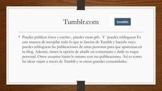 Tumblr.com
• Puedes publicar fotos y escrito , pùedes crear gifs . Y `puedes rebloguear Es
una manera de recopilar todo lo que te fascina de Tumblr y hacerlo tuyo:
puedes rebloguear las publicaciones de otras personas para que aparezcan en
tu blog. Además, tienes la opción de añadir un comentario y darle tu toque
personal. Otros usuarios harán lo mismo con tus publicaciones. Así es como
las ideas viajan a través de Tumblr y se crean grandes comunidades.
 