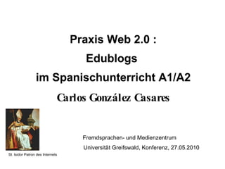 Praxis Web 2.0 : Edublogs  im Spanischunterricht A1/A2 Carlos González Casares   Fremdsprachen- und Medienzentrum      Universität Greifswald, Konferenz, 27.05.2010 St. Isidor Patron des Internets  
