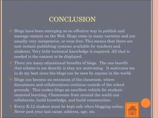 CONCLUSION Blogs have been emerging as an effective way to publish and manage content on the Web. Blogs come in many varieties and are usually very inexpensive, or even free. This means that there are now instant publishing systems available for teachers and students. Very little technical knowledge is required. All that is needed is the content to be displayed.  There are many educational benefits of blogs.  The one benefit that relates to me directly is they are motivating.  It motivates me to do my best since the blogs can be seen by anyone in the world.  Blogs can become an extension of the classroom, where discussions and collaborations continue outside of the school grounds.  This makes blogs an excellent vehicle for student-centered learning. Classrooms from around the world can collaborate, build knowledge, and build communities. Every K-12 student must be kept safe when blogging online. Never post your last name, address, age, etc. 