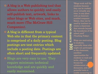 BLOG BASICS  101 “ Blogs work well for students because they can be worked on at virtually any time, in any place with an Internet-enabled computer. Hence, they can be used by teachers to create a classroom that extends beyond the boundaries of the school yard” (Teaching Today).  Blogs are motivating to students, especially those who might not participate in the classroom, excellent opportunities for students to read and write, effective forums for collaboration and discussion, and are powerful tools to enable mentoring to occur. A blog is a Web publishing tool that allows authors to quickly and easily self-publish text, artwork, links to other blogs or Web sites, and much, much more (The McGraw-Hill Companies). A blog is different from a typical Web site in that the primary content is comprised of a daily posting. Blog postings are text entries which include a posting date. Postings are often short and frequently updated. Blogs are very easy to use. They require minimum technical knowledge and are quickly and easily maintained. 