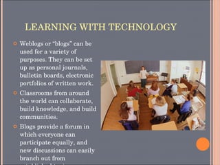 LEARNING WITH TECHNOLOGY Weblogs or “blogs” can be used for a variety of purposes. They can be set up as personal journals, bulletin boards, electronic portfolios of written work. Classrooms from around the world can collaborate, build knowledge, and build communities. Blogs provide a forum in which everyone can participate equally, and new discussions can easily branch out from established topics. 