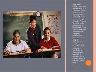 Greg Weiler states, “Blogs have been referred to as “the pirate radio stations of the Internet,” “Swiss Army Web sites” or as a “disruptive technology” (Using Weblongs in the Classroom).  I disagree with this statement because I believe blogs have great potential for educational use. Blogs are inexpensive  or even free on some sites.  Very little technical knowledge is required. All is needed is a computer and a student to create their own useful blog. http://www.jstor.org/stable/3650430 