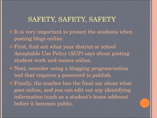 SAFETY, SAFETY, SAFETY It is very important to protect the students when posting blogs online. First, find out what your district or school Acceptable Use Policy (AUP) says about posting student work and names online. Next, consider using a blogging program/online tool that requires a password to publish.  Finally, the teacher has the final say about what goes online, and you can edit out any identifying information (such as a student’s home address) before it becomes public. 