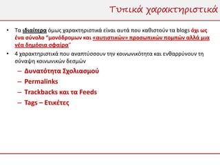 Τυπικά χαρακτηριστικά

• Τα ιδιαίτερα όμως χαρακτηριστικά είναι αυτά που καθιστούν τα blogs όχι ως
  ένα σύνολο “μονόδρομων και «αυτιστικών» προσωπικών πομπών αλλά μια
  νέα δημόσια σφαίρα”
• 4 χαρακτηριστικά που αναπτύσσουν την κοινωνικότητα και ενθαρρύνουν τη
  σύναψη κοινωνικών δεσμών
    –   Δυνατότητα Σχολιασμού
    –   Permalinks
    –   Τrackbacks και τα Feeds
    –   Tags – Ετικέτες
 