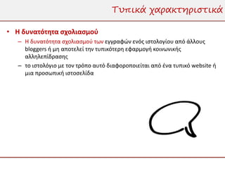 Τυπικά χαρακτηριστικά

• Η δυνατότητα σχολιασμού
   – Η δυνατότητα σχολιασμού των εγγραφών ενός ιστολογίου από άλλους
     bloggers ή μη αποτελεί την τυπικότερη εφαρμογή κοινωνικής
     αλληλεπίδρασης
   – το ιστολόγιο με τον τρόπο αυτό διαφοροποιείται από ένα τυπικό website ή
     μια προσωπική ιστοσελίδα
 