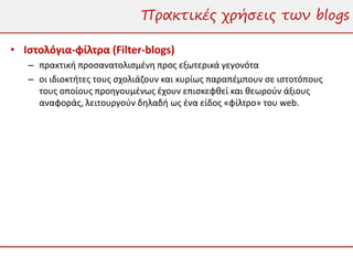 Πρακτικές χρήσεις των blogs

• Ιστολόγια-φίλτρα (Filter-blogs)
   – πρακτική προσανατολισμένη προς εξωτερικά γεγονότα
   – οι ιδιοκτήτες τους σχολιάζουν και κυρίως παραπέμπουν σε ιστοτόπους
     τους οποίους προηγουμένως έχουν επισκεφθεί και θεωρούν άξιους
     αναφοράς, λειτουργούν δηλαδή ως ένα είδος «φίλτρο» του web.
 
