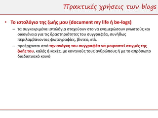 Πρακτικές χρήσεις των blogs

• Το ιστολόγιο της ζωής μου (document my life ή be-logs)
   – τα συγκεκριμένα ιστολόγια στοχεύουν στο να ενημερώσουν γνωστούς και
     οικογένεια για τις δραστηριότητες του συγγραφέα, συνήθως
     περιλαμβάνοντας φωτογραφίες, βίντεο, κτλ.
   – προέρχονται από την ανάγκη του συγγραφέα να μοιραστεί στιγμές της
     ζωής του, καλές ή κακές, με κοντινούς τους ανθρώπους ή με το απρόσωπο
     διαδικτυακό κοινό
 