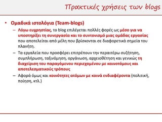 Πρακτικές χρήσεις των blogs

• Ομαδικά ιστολόγια (Team-blogs)
   – Λόγω ευχρηστίας, το blog επιλέγεται πολλές φορές ως μέσο για να
     υποστηρίξει τη συνεργασία και το συντονισμό μιας ομάδας εργασίας
     που αποτελείται από μέλη που βρίσκονται σε διαφορετικά σημεία του
     πλανήτη.
   – Τα εργαλεία που προσφέρει επιτρέπουν την περαιτέρω συζήτηση,
     συμπλήρωση, ταξινόμηση, οργάνωση, αρχειοθέτηση και γενικώς τη
     διαχείριση του παραγόμενου περιεχομένου με καινοτόμους και
     αποτελεσματικούς τρόπους
   – Αφορά όμως και κοινότητες ατόμων με κοινά ενδιαφέροντα (πολιτική,
     ποίηση, κτλ.)
 