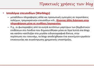 Πρακτικές χρήσεις των blog

• Ιστολόγια επεισοδίων (Warblogs)
   – μεταδίδουν πληροφορίες αλλά και προσωπικές εμπειρίες σε περιστάσεις
     πολέμων, τρομοκρατικών επεισοδίων κτλ., δίνοντας άλλη διάσταση στην
     πληροφόρηση μέσα σε συνθήκες λογοκρισίας.
   – Π.χ., οι φωτογραφίες από τα κινητά αυτόπτων μαρτύρων των βομβιστικών
     επιθέσεων στο Λονδίνο που δημοσιεύθηκαν μέσα σε λίγα λεπτά στα blogs
     και κατόπιν κατέληξαν στα μεγάλα ειδησεογραφικά δίκτυα, στην
     περίπτωση του τσουνάμι, τα blogs αποδείχθηκαν ένα ανεκτίμητο εργαλείο
     επικοινωνίας και συγκέντρωσης χρηματικής υποστήριξης.
 