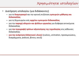 Χρησιμότητα ιστολογίων

• Διατήρηση ιστολογίου (για διδάσκοντες)
   – για το διαμοιρασμό και την κριτική συζήτηση εμπειριών μάθησης και
     διδασκαλίας
   – για τη δημιουργία ενός αρχείου εμπειριών διδασκαλίας
   – για την παροχή οδηγιών και φύλλων εργασίας για διάφορα αντικείμενα
     διδασκαλίας
   – για την περιγραφή τρόπων αξιοποίησης της τεχνολογίας στις αίθουσες
     διδασκαλίας
   – για την ανάρτηση διδακτικού υλικού (εικόνες, animation, προσομοιώσεις,
     διαγράμματα, podcast, βίντεο, κουίζ)
 