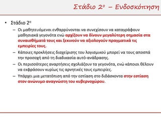 Στάδιο 2ο – Ενδοσκόπηση

• Στάδιο 2ο
   – Οι μαθητευόμενοι ενθαρρύνονται να συνεχίσουν να καταγράφουν
     μαθησιακά γεγονότα ενώ αρχίζουν να δίνουν μεγαλύτερη σημασία στα
     συναισθήματά τους και ξεκινούν να αξιολογούν πραγματικά τις
     εμπειρίες τους.
   – Κάποιες προκλήσεις διαχείρισης του λογισμικού μπορεί να τους αποσπά
     την προσοχή από τη διαδικασία αυτό-ανάδρασης.
   – Οι περισσότερες αναρτήσεις σχολιάζουν τα γεγονότα, ενώ κάποιοι θέλουν
     να εκφράσουν κυρίως τις αρνητικές τους εμπειρίες.
   – Υπάρχει μια μετατόπιση από την εστίαση στο διδάσκοντα στην εστίαση
     στον ανώνυμο αναγνώστη του κυβερνοχώρου.
 