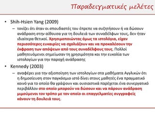 Παραδειγματικές μελέτες

• Shih-Hsien Yang (2009)
   – τονίζει ότι όταν οι σπουδαστές του έπρεπε να συζητήσουν ή να δώσουν
     ανάδραση στην αίθουσα για τη δουλειά των συναδέλφων τους, δεν ήταν
     ιδιαίτερα θετικοί. Χρησιμοποιώντας όμως τα ιστολόγια, είχαν
     περισσότερες ευκαιρίες να σχολιάζουν και να προκαλέσουν την
     έκφραση των απόψεων από τους συναδέλφους τους. Πολλοί
     μαθητευόμενοι σημείωσαν τη χρησιμότητα και την ευκολία των
     ιστολογίων για την παροχή ανάδρασης
• Kennedy (2003)
   – αναφέρει για την αξιοποίηση των ιστολογίων στα μαθήματα Αγγλικών ότι
     η δημοσίευση στον παγκόσμιο ιστό δίνει στους μαθητές ένα πραγματικό
     κοινό για το οποίο θα γράψουν και ουσιαστικά παρέχεται ένα συνεργατικό
     περιβάλλον στο οποίο μπορούν να δώσουν και να πάρουν ανάδραση
     μιμούμενοι τον τρόπο με τον οποίο οι επαγγελματίες συγγραφείς
     κάνουν τη δουλειά τους.
 