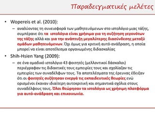 Παραδειγματικές μελέτες

• Wopereis et al. (2010):
   – αναλύοντας τη συνεισφορά των μαθητευόμενων στο ιστολόγιο μιας τάξης,
     συμπέρανε ότι τα ιστολόγια είναι χρήσιμα για τη συζήτηση γεγονότων
     της τάξης αλλά και για την ανάπτυξη μεγαλύτερης διασύνδεσης μεταξύ
     ομάδων μαθητευόμενων. Όχι όμως για κριτική αυτό-ανάδραση, η οποία
     μπορεί να είναι αποτέλεσμα οργανωμένης διδασκαλίας
• Shih-Hsien Yang (2009):
   – σε ένα ομαδικό ιστολόγιο 43 φοιτητές (μελλοντικοί δάσκαλοι)
     περιέγραφαν τις διδακτικές τους εμπειρίες τους και σχολίαζαν τις
     εμπειρίες των συναδέλφων τους. Τα αποτελέσματα της έρευνας έδειξαν
     ότι οι φοιτητές συζήτησαν ενεργά τις εκπαιδευτικές θεωρίες ενώ
     ορισμένοι έκαναν ιδιαίτερη αυτοκριτική και σημαντικά σχόλια στους
     συναδέλφους τους. Όλοι θεώρησαν τα ιστολόγια ως χρήσιμη πλατφόρμα
     για αυτό-ανάδραση και επικοινωνία.
 