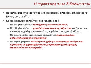 Η προπτική των διδασκόντων

• Προβλήματα σχεδίασης του εκπαιδευτικού πλαισίου αξιοποίησης
  (όπως και στα Wiki)
• Οι διδάσκοντες καλούνται για πρώτη φορά
   – Να αλληλεπιδράσουν ταυτόχρονα με ετερογενές κοινό,
   – Να αλληλεπιδράσουν με ολόκληρο το κοινό της τάξης τους και όχι με τους
     πιο ενεργούς μαθητευόμενους όπως συμβαίνει στη σχολική αίθουσα
   – Να ανταποκριθούν με επιτυχία στις ανάγκες εξατομικευμένης
     αλληλεπίδρασης που προκύπτουν
   – Να δημιουργήσουν καινοτόμα και χρήσιμα συνεργατικά σενάρια που
     αξιοποιούν τα χαρακτηριστικά της συγκεκριμένης πλατφόρμας
     επικοινωνίας και συνεργασίας
 