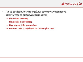 Δημιουργία

• Για το σχεδιασμό επιτυχημένων ιστολογίων πρέπει να
  απαντώνται τα επόμενα ερωτήματα:
   –   Ποιο είναι το κοινό;
   –   Ποια είναι η κοινότητα;
   –   Πως και γιατί θα συμμετέχω;
   –   Ποια θα είναι η εμφάνιση του ιστολογίου μου;
 