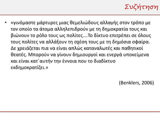 Συζήτηση

• «γινόμαστε μάρτυρες μιας θεμελιώδους αλλαγής στον τρόπο με
  τον οποίο τα άτομα αλληλεπιδρούν με τη δημοκρατία τους και
  βιώνουν το ρόλο τους ως πολίτες.…Το δίκτυο επιτρέπει σε όλους
  τους πολίτες να αλλάξουν τη σχέση τους με τη δημόσια σφαίρα.
  Δε χρειάζεται πια να είναι απλώς καταναλωτές και παθητικοί
  θεατές. Μπορούν να γίνουν δημιουργοί και ενεργά υποκείμενα
  και είναι κατ΄αυτήν την έννοια που το διαδίκτυο
  εκδημοκρατίζει.»

                                                 (Benklers, 2006)
 