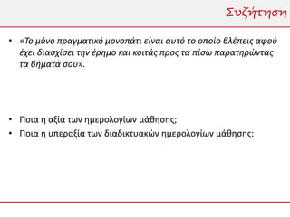 Συζήτηση

• «Το μόνο πραγματικό μονοπάτι είναι αυτό το οποίο βλέπεις αφού
  έχει διασχίσει την έρημο και κοιτάς προς τα πίσω παρατηρώντας
  τα βήματά σου».




• Ποια η αξία των ημερολογίων μάθησης;
• Ποια η υπεραξία των διαδικτυακών ημερολογίων μάθησης;
 