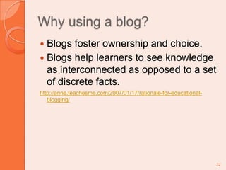 Why using a blog?Blogs foster ownership and choice.Blogs help learners to see knowledge as interconnected as opposed to a set of discrete facts. http://anne.teachesme.com/2007/01/17/rationale-for-educational-blogging/32