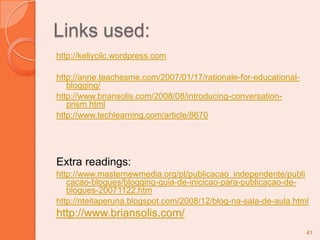 Links used:http://kellycilc.wordpress.comhttp://anne.teachesme.com/2007/01/17/rationale-for-educational-blogging/http://www.briansolis.com/2008/08/introducing-conversation-prism.htmlhttp://www.techlearning.com/article/8670Extra readings:http://www.masternewmedia.org/pt/publicacao_independente/publicacao-blogues/blogging-guia-de-inicicao-para-publicacao-de-blogues-20071122.htmhttp://nteitaperuna.blogspot.com/2008/12/blog-na-sala-de-aula.htmlhttp://www.briansolis.com/41