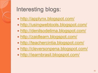 Interesting blogs:http://applynx.blogspot.com/http://usingwebtools.blogspot.com/http://denilsodelima.blogspot.com/http://zaidlearn.blogspot.com/http://teachercintia.blogspot.com/http://cleversonpena.blogspot.com/http://iearnbrasil.blogspot.com/42